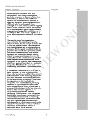 CAPA-Omnibus Child Version 5.0.0
Coding rules

Definitions and questions

N

LY

For incapacity to be rated it must arise
demonstrably from the presence of some
particular symptoms or disordered behaviors.
For instance, a child who has lost friends
because her mother would not allow her to
associate with them, would not have that loss
of friends rated as an incapacity here.
Although, of course, it might have had crippling
effects on her social life, it would not count as
an incapacity because it was not secondary to
any psychopathology of the child. However, it
would count if the child was too frightened to
leave the house and lost her friends because of
it.

VI

EW

O

The specific area of psychopathology
responsible for the secondary incapacity
should be noted. It is not enough to record that
a child was incapacitated in certain ways and
that the child had certain psychopathological
problems. The incapacity must be linked to the
problems that seem to have generated it. Often
this is difficult when children have multiple
problems and incapacities, but the attempt
should be made nevertheless. However, this
does not mean that a particular incapacity has
to be assigned to one single problem. It will
sometimes be the case that several symptoms
of different types will contribute to a particular
incapacity. When this is the case, each
contributing problem area should be recorded.

FO

R

RE

It follows that if an incapacity is to be seen as
being secondary to other symptoms, then
those other symptoms must have been present
before the onset of that incapacity. They must
also have resulted in a fall-off from a previous
level of attainment or proficiency if they are to
be regarded as having resulted in an
incapacity. Thus a child who had previously
been able to function well enough in class
might show a reduced ability to participate in
group activities, because he felt too miserable
to do so. This would be regarded as an
incapacity secondary to the affective
symptoms. On the other if a child had always
been unable to participate in group activities
and later became depressed, an incapacity,
secondary to depression, would be recorded
only if his capacity to participate in group
activities suffered a further decrement from its
already low level. If there had been no further
decrement, an incapacity in relation to
depression would not be recorded.

Incapacity Ratings

Codes

2

 