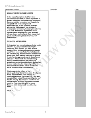 CAPA-Omnibus Child Version 5.0.0
Coding rules

Definitions and questions

Codes

LIFELONG SYMPTOMS/BEHAVIORS

N

LY

In the case of symptoms that have been
present throughout life, it will be impossible to
show a decrement secondary to the symptoms,
because both the symptoms and the putative
incapacity will have been present
simultaneously. In this situation, provided
always that the incapacity can be directly
related to the symptoms, it is acceptable to rate
it as such. An example might be the social
incapacities of a hyperactive child who had
always shown such behavior from his earliest
years and thus always had disturbed peer
relationships.

O

SITUATION NOT ENTERED

RE

VI

EW

If the subject has not entered a particular social
situation (e.g. daycare/school) during the
preceding three months, but there is clear
evidence from past experience that incapacity
would have been manifested had s/he been in
the situation (e.g. discordant peer relationships
would have been present) then that incapacity
is rated as being present, and its date of onset
should be determined. The intensity rating
should not be higher than the previously
actually occurring highest intensity. Quite often
in such a situation, the incapacity will have
been contributory to the failure to enter the
social situation under consideration.

FO

R

The incapacitating effects of the
psychopathology do not have to be directly due
to the behavior of the child but may be
mediated by others. For instance, if a boy were
excluded from school for constant fighting and
trouble making, that would be counted as an
incapacitation of school performance just as
much as if the child had failed to attend
because of his own anxiety about leaving
home.
ONSETS

Incapacity Ratings

3

 