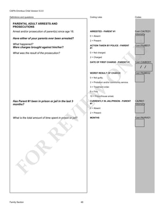 CAPA-Omnibus Child Version 5.0.0
Coding rules

Codes

ARRESTED - PARENT #1

Definitions and questions

Ever:CAJ7E01
Intensity

PARENTAL ADULT ARRESTS AND
PROSECUTIONS
Arrest and/or prosecution of parent(s) since age 18.

0 = Absent

Have either of your parents ever been arrested?
2 = Present
ACTION TAKEN BY POLICE - PARENT
#1

What was the result of the prosecution?

0 = Not charged.
2 = Charged

Ever:PAJ8E01

LY

What happened?
Were charges brought against him/her?

N

DATE OF FIRST CHARGE - PARENT #1

/ /
Ever:PAJ8E02

O

WORST RESULT OF CHARGE

Ever:CAJ8O01

0 = Not guilty.

2 = Probation and/or community service.

EW

3 = Treatment order.
9 = Fine

10 = Prison/house arrest.

Has Parent #1 been in prison or jail in the last 3
months?

CURRENTLY IN JAIL/PRISON - PARENT
#1

CAJ9I01
Intensity

VI

0 = Absent

FO

R

RE

What is the total amount of time spent in prison or jail?

Family Section

48

2 = Present
MONTHS

Ever:PAJ9V01

 