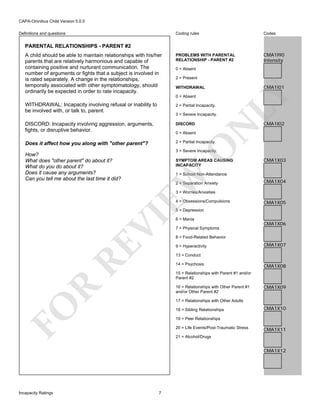 CAPA-Omnibus Child Version 5.0.0
Coding rules

Definitions and questions

Codes

PROBLEMS WITH PARENTAL
RELATIONSHIP - PARENT #2

CMA1I90
Intensity

PARENTAL RELATIONSHIPS - PARENT #2

0 = Absent
2 = Present

CMA1I01

WITHDRAWAL
0 = Absent

WITHDRAWAL: Incapacity involving refusal or inability to
be involved with, or talk to, parent.

2 = Partial Incapacity.

DISCORD: Incapacity involving aggression, arguments,
fights, or disruptive behavior.

DISCORD

Does it affect how you along with "other parent"?

LY

A child should be able to maintain relationships with his/her
parents that are relatively harmonious and capable of
containing positive and nurturant communication. The
number of arguments or fights that a subject is involved in
is rated separately. A change in the relationships,
temporally associated with other symptomatology, should
ordinarily be expected in order to rate incapacity.

2 = Partial Incapacity.

N

O

0 = Absent

CMA1I02

3 = Severe Incapacity.

SYMPTOM AREAS CAUSING
INCAPACITY

CMA1X03

1 = School Non-Attendance

EW

How?
What does "other parent" do about it?
What do you do about it?
Does it cause any arguments?
Can you tell me about the last time it did?

3 = Severe Incapacity.

2 = Separation Anxiety

CMA1X04

3 = Worries/Anxieties
4 = Obsessions/Compulsions

CMA1X05

RE

VI

5 = Depression
6 = Mania

CMA1X06

7 = Physical Symptoms
8 = Food-Related Behavior
9 = Hyperactivity

CMA1X07

13 = Conduct
14 = Psychosis

CMA1X08

15 = Relationships with Parent #1 and/or
Parent #2

R

16 = Relationships with Other Parent #1
and/or Other Parent #2

CMA1X09

FO

17 = Relationships with Other Adults
18 = Sibling Relationships

CMA1X10

19 = Peer Relationships
20 = Life Events/Post-Traumatic Stress

CMA1X11

21 = Alcohol/Drugs

CMA1X12

Incapacity Ratings

7

 