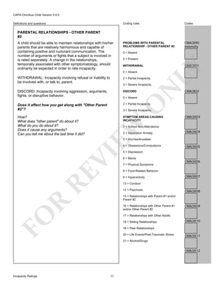 CAPA-Omnibus Child Version 5.0.0
Coding rules

Definitions and questions

Codes

PROBLEMS WITH PARENTAL
RELATIONSHIP - OTHER PARENT #2

CMA3I90
Intensity

PARENTAL RELATIONSHIPS - OTHER PARENT
#2

0 = Absent
2 = Present
WITHDRAWAL
0 = Absent

CMA3I01

LY

A child should be able to maintain relationships with his/her
parents that are relatively harmonious and capable of
containing positive and nurturant communication. The
number of arguments or fights that a subject is involved in
is rated separately. A change in the relationships,
temporally associated with other symptomatology, should
ordinarily be expected in order to rate incapacity.
WITHDRAWAL: Incapacity involving refusal or inability to
be involved with, or talk to, parent.

2 = Partial Incapacity.

DISCORD: Incapacity involving aggression, arguments,
fights, or disruptive behavior.

DISCORD

Does it affect how you get along with "Other Parent
#2"?

2 = Partial Incapacity.

How?
What does "other parent" do about it?
What do you do about it?
Does it cause any arguments?
Can you tell me about the last time it did?

SYMPTOM AREAS CAUSING
INCAPACITY

O

0 = Absent

N

3 = Severe Incapacity.

CMA3I02

EW

3 = Severe Incapacity.

CMA3X03

1 = School Non-Attendance
2 = Separation Anxiety

CMA3X04

3 = Worries/Anxieties

RE

VI

4 = Obsessions/Compulsions

CMA3X05

5 = Depression
6 = Mania

CMA3X06

7 = Physical Symptoms
8 = Food-Related Behavior
9 = Hyperactivity

CMA3X07

13 = Conduct
14 = Psychosis

CMA3X08

R

15 = Relationships with Parent #1 and/or
Parent #2

FO

16 = Relationships with Other Parent #1
and/or Other Parent #2

CMA3X09

17 = Relationships with Other Adults
18 = Sibling Relationships

CMA3X10

19 = Peer Relationships
20 = Life Events/Post-Traumatic Stress

CMA3X11

21 = Alcohol/Drugs

CMA3X12

Incapacity Ratings

11

 