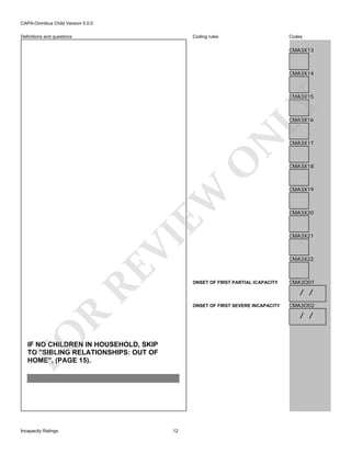 CAPA-Omnibus Child Version 5.0.0
Coding rules

Definitions and questions

Codes

CMA3X13

CMA3X14

LY

CMA3X15

RE

VI

EW

O

N

CMA3X16

CMA3X18

CMA3X19

CMA3X20

CMA3X21

CMA3X22

ONSET OF FIRST PARTIAL ICAPACITY

CMA3O01

/ /
ONSET OF FIRST SEVERE INCAPACITY

CMA3O02

FO

R

/ /

IF NO CHILDREN IN HOUSEHOLD, SKIP
TO "SIBLING RELATIONSHIPS: OUT OF
HOME", (PAGE 15).

Incapacity Ratings

CMA3X17

12

 