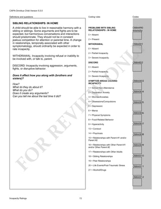 CAPA-Omnibus Child Version 5.0.0
Coding rules

Definitions and questions

Codes

PROBLEMS WITH SIBLING
RELATIONSHIPS - IN HOME

CMA4I90
Intensity

SIBLING RELATIONSHIPS: IN HOME

0 = Absent
2 = Present

0 = Absent
2 = Partial Incapacity.

WITHDRAWAL: Incapacity involving refusal or inability to
be involved with, or talk to, parent.

DISCORD
0 = Absent

N

3 = Severe Incapacity.

DISCORD: Incapacity involving aggression, arguments,
fights, or disruptive behavior.

CMA4I01

WITHDRAWAL

LY

A child should be able to live in reasonable harmony with a
sibling or siblings. Some arguments and fights are to be
expected, but harmonious conversations and interactions
should predominate. They should not be in constant
jealous competition for attention or parental time. A change
in relationships, temporally associated with other
symptomatology, should ordinarily be expected in order to
rate incapacity.

CMA4I02

O

2 = Partial Incapacity.

Does it affect how you along with (brothers and
sisters)?

SYMPTOM AREAS CAUSING
INCAPACITY

CMA4X03

1 = School Non-Attendance

EW

How?
What do they do about it?
What do you do?
Does it create any arguments?
Can you tell me about the last time it did?

3 = Severe Incapacity.

2 = Separation Anxiety

CMA4X04

3 = Worries/Anxieties
4 = Obsessions/Compulsions

CMA4X05

RE

VI

5 = Depression
6 = Mania

CMA4X06

7 = Physical Symptoms
8 = Food-Related Behavior
9 = Hyperactivity

CMA4X07

13 = Conduct
14 = Psychosis

CMA4X08

15 = Relationships with Parent #1 and/or
Parent #2

R

16 = Relationships with Other Parent #1
and/or Other Parent #2

CMA4X09

FO

17 = Relationships with Other Adults
18 = Sibling Relationships

CMA4X10

19 = Peer Relationships
20 = Life Events/Post-Traumatic Stress

CMA4X11

21 = Alcohol/Drugs

CMA4X12

Incapacity Ratings

13

 