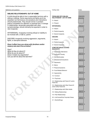 CAPA-Omnibus Child Version 5.0.0
Coding rules

Definitions and questions

Codes

PROBLEMS WITH SIBLING
RELATIONSHIP - OUT OF HOME

CMA5I90
Intensity

SIBLING RELATIONSHIPS: OUT OF HOME

0 = Absent
2 = Present

0 = Absent
2 = Partial Incapacity.

WITHDRAWAL: Incapacity involving refusal or inability to
be involved with, or talk to, parent.

DISCORD
0 = Absent

N

3 = Severe Incapacity.

DISCORD: Incapacity involving aggression, arguments,
fights, or disruptive behavior

CMA5I01

WITHDRAWAL

LY

A child should be able to live in reasonable harmony with a
sibling or siblings. Some arguments and fights are to be
expected, but harmonious conversations and interactions
should predominate. They should not be in constant
jealous competition for attention or parental time. A change
in relationships, temporally associated with other
symptomatology, should ordinarily be expected in order to
rate incapacity.

CMA5I02

O

2 = Partial Incapacity.

Does it affect how you along with (brothers and/or
sisters) who don't live at home?

SYMPTOM AREAS CAUSING
INCAPACITY

CMA5X03

1 = School Non-Attendance

EW

How?
What do they do about it?
What do you do about it?
Does it create any arguments?
Can you tell me about the last time?

3 = Severe Incapacity.

2 = Separation Anxiety

CMA5X04

3 = Worries/Anxieties
4 = Obsessions/Compulsions

CMA5X05

RE

VI

5 = Depression
6 = Mania

CMA5X06

7 = Physical Symptoms
8 = Food-Related Behavior
9 = Hyperactivity

CMA5X07

13 = Conduct
14 = Psychosis

CMA5X08

15 = Relationships with Parent #1 and/or
Parent #2

R

16 = Relationships with Other Parent #1
and/or Other Parent #2

CMA5X09

FO

17 = Relationships with Other Adults
18 = Sibling Relationships

CMA5X10

19 = Peer Relationships
20 = Life Events/Post-Traumatic Stress

CMA5X11

21 = Alcohol/Drugs

CMA5X12

Incapacity Ratings

15

 
