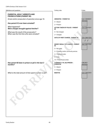 CAPA-Omnibus Child Version 5.0.0
Coding rules

Codes

ARESSTED - PARENT #2

Definitions and questions

Ever:CAK0E01
Intensity

PARENTAL ADULT ARRESTS AND
PROSECUTIONS (PARENT #2)
Arrest and/or prosecution of parent(s) since age 18.

0 = Absent

Has parent # 2 ever been arrested?
2 = Present

What happened?
Were charges brought against him/her?

0 = Not charged.

What was the result of the prosecution?
When was the first time s/he were arrested?

2 = Charged

Ever:CAK1E01

LY

ACTION TAKEN BY POLICE - PARENT
#2

N

DATE OF FIRST CHARGE - PARENT #2

/ /
Ever:CAK1E02

O

WORST RESULT OF CHARGE - PARENT
#2

Ever:CAK1O01

0 = Not guilty.

2 = Probation and/or community service.

EW

3 = Treatment order.
9 = Fine

10 = Prison/house arrest.

Has parent #2 been in prison or jail in the last 3
months?

VI

CURRENTLY IN JAIL/PRISON PARENT#2

FO

R

RE

What is the total amount of time spent in prison or jail?

Family Section

49

CAK2I01
Intensity

0 = Absent

2 = Present
MONTHS

Ever:CAK2V01

 