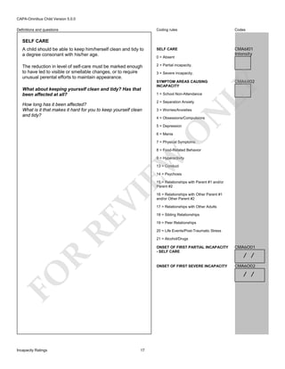CAPA-Omnibus Child Version 5.0.0
Coding rules

Codes

A child should be able to keep him/herself clean and tidy to
a degree consonant with his/her age.

SELF CARE

CMA6I01
Intensity

The reduction in level of self-care must be marked enough
to have led to visible or smellable changes, or to require
unusual perental efforts to maintain appearance.

2 = Partial incapacity.

Definitions and questions

SELF CARE

SYMPTOM AREAS CAUSING
INCAPACITY

CMA6X02

LY

How long has it been affected?
What is it that makes it hard for you to keep yourself clean
and tidy?

3 = Severe incapacity.

1 = School Non-Attendance
2 = Separation Anxiety
3 = Worries/Anxieties

N

What about keeping yourself clean and tidy? Has that
been affected at all?

0 = Absent

4 = Obsessions/Compulsions

O

5 = Depression
6 = Mania

7 = Physical Symptoms

EW

8 = Food-Related Behavior
9 = Hyperactivity
13 = Conduct
14 = Psychosis

RE

VI

15 = Relationships with Parent #1 and/or
Parent #2

17 = Relationships with Other Adults
18 = Sibling Relationships
19 = Peer Relationships
20 = Life Events/Post-Traumatic Stress
21 = Alcohol/Drugs

CMA6O01

ONSET OF FIRST SEVERE INCAPACITY

R

ONSET OF FIRST PARTIAL INCAPACITY
- SELF CARE

CMA6O02

/ /
/ /

FO
Incapacity Ratings

16 = Relationships with Other Parent #1
and/or Other Parent #2

17

 