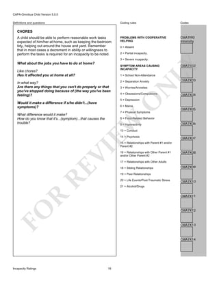 CAPA-Omnibus Child Version 5.0.0
Coding rules

Definitions and questions

Codes

PROBLEMS WITH COOPERATIVE
HELPING

CMA7I90
Intensity

CHORES
A child should be able to perform reasonable work tasks
expected of him/her at home, such as keeping the bedroom
tidy, helping out around the house and yard. Remember
that in most cases a decrement in ability or willingness to
perform the tasks is required for an incapacity to be noted.

0 = Absent
2 = Partial incapacity.
3 = Severe incapacity.
SYMPTOM AREAS CAUSING
INCAPACITY

Like chores?
Has it affected you at home at all?

CMA7X02

LY

What about the jobs you have to do at home?

1 = School Non-Attendance
2 = Separation Anxiety

N

In what way?
Are there any things that you can't do properly or that
you've stopped doing because of (the way you've been
feeling)?

CMA7X03

3 = Worries/Anxieties

4 = Obsessions/Compulsions

CMA7X04

O

5 = Depression

Would it make a difference if s/he didn't...(have
symptoms)?

6 = Mania

CMA7X05

7 = Physical Symptoms

What difference would it make?
How do you know that it's...(symptom)...that causes the
trouble?

EW

8 = Food-Related Behavior
9 = Hyperactivity

CMA7X06

13 = Conduct

RE

VI

14 = Psychosis

CMA7X07

15 = Relationships with Parent #1 and/or
Parent #2
16 = Relationships with Other Parent #1
and/or Other Parent #2

CMA7X08

17 = Relationships with Other Adults
18 = Sibling Relationships

CMA7X09

19 = Peer Relationships
20 = Life Events/Post-Traumatic Stress

CMA7X10

21 = Alcohol/Drugs

FO

R

CMA7X11

CMA7X12

CMA7X13

CMA7X14

Incapacity Ratings

18

 