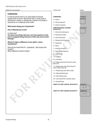 CAPA-Omnibus Child Version 5.0.0
Coding rules

Codes

HOMEWORK

Definitions and questions

CMA8I01
Intensity

HOMEWORK
A child should be able to do reasonable homework
assignments at home. Remember that in most cases a
decrement in ability or willingness to perform the tasks is
required for an incapacity to be noted.

0 = Absent
2 = Partial incapacity.
3 = Severe incapacity.

What about doing your homework?

1 = School Non-Attendance
2 = Separation Anxiety
3 = Worries/Anxieties

N

In what way?
Are there any things that you can't do properly or that
you've stopped doing because of (the way you've been
feeling)?

CMA8X02

LY

SYMPTOM AREAS CAUSING
INCAPACITY

Has it affected you at all?

4 = Obsessions/Compulsions

Would it make a difference if you didn't...(have
symptoms)?

O

5 = Depression
6 = Mania

How do you know that it's...(symptom)...that causes the
trouble?
What difference would it make?

7 = Physical Symptoms

EW

8 = Food-Related Behavior
9 = Hyperactivity
13 = Conduct
14 = Psychosis

RE

VI

15 = Relationships with Parent #1 and/or
Parent #2

17 = Relationships with Other Adults
18 = Sibling Relationships
19 = Peer Relationships
20 = Life Events/Post-Traumatic Stress
21 = Alcohol/Drugs
ONSET OF FIRST PARTIAL INCAPACITY

CMA8O01

R

/ /
ONSET OF FIRST SEVERE INCAPACITY

CMA8O02

/ /

FO
Incapacity Ratings

16 = Relationships with Other Parent #1
and/or Other Parent #2

20

 