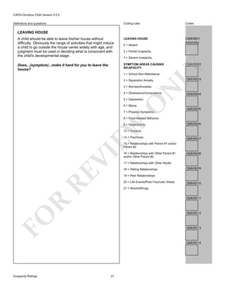 CAPA-Omnibus Child Version 5.0.0
Coding rules

Codes

A child should be able to leave his/her house without
difficulty. Obviously the range of activities that might induce
a child to go outside the house varies widely with age, and
judgment must be used in deciding what is consonant with
the child's developmental stage.

LEAVING HOUSE

CMA9I01
Intensity

Does...(symptom)...make it hard for you to leave the
house?

SYMPTOM AREAS CAUSING
INCAPACITY

Definitions and questions

LEAVING HOUSE

0 = Absent
2 = Partial incapacity.
3 = Severe incapacity.

LY

CMA9X02

1 = School Non-Attendance
2 = Separation Anxiety

N

3 = Worries/Anxieties

4 = Obsessions/Compulsions

CMA9X03

CMA9X04

O

5 = Depression
6 = Mania

CMA9X05

7 = Physical Symptoms

EW

8 = Food-Related Behavior
9 = Hyperactivity

CMA9X06

13 = Conduct
14 = Psychosis

CMA9X07

RE

VI

15 = Relationships with Parent #1 and/or
Parent #2
16 = Relationships with Other Parent #1
and/or Other Parent #2

CMA9X08

17 = Relationships with Other Adults
18 = Sibling Relationships

CMA9X09

19 = Peer Relationships
20 = Life Events/Post-Traumatic Stress

CMA9X10

21 = Alcohol/Drugs

R

CMA9X11

FO

CMA9X12

CMA9X13

CMA9X14

Incapacity Ratings

21

 
