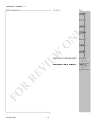 CAPA-Omnibus Child Version 5.0.0
Coding rules

Definitions and questions

Codes

CMA9X15

CMA9X16

LY

CMA9X17

EW

O

N

CMA9X18

FO

R

RE

VI

ONSET OF FIRST PARTIAL INCAPACITY

Incapacity Ratings

22

ONSET OF FIRST SEVERE INCAPACITY

CMA9X19

CMA9X20

CMA9X21

CMA9O01

/ /
CMA9O02

/ /

 
