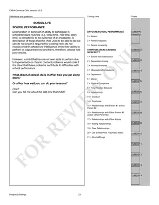 CAPA-Omnibus Child Version 5.0.0
Coding rules

Definitions and questions

Codes

DAYCARE/SCHOOL PERFORMANCE

CMB0I90
Intensity

SCHOOL LIFE
SCHOOL PERFORMANCE

0 = Absent
2 = Partial incapacity.
3 = Severe incapacity.

LY

Deterioration in behavior or ability to participate in
school/daycare routines (e.g. circle time, rest time, story
time) is considered to be evidence of an incapacity. A
description of things that the child used to be able to do but
can do no longer is required for a rating here; do not
include children whose low intelligence limits their ability to
perform at daycare/school and have, therefore, always had
poor results.

SYMPTOM AREAS CAUSING
INCAPACITY

CMB0X02

1 = School Non-Attendance

N

2 = Separation Anxiety

CMB0X03

3 = Worries/Anxieties

4 = Obsessions/Compulsions

CMB0X04

O

However, a child that has never been able to perform due
to hyperactivity or chronic conduct problems would code if
it is clear that these problems contribute to difficulties with
school performance.

CMB0X05

What about at school, does it affect how you get along
there?

5 = Depression

Or affect how well you can do your lessons?

7 = Physical Symptoms

EW

How?
Can you tell me about the last time that it did?

6 = Mania

8 = Food-Related Behavior
9 = Hyperactivity

CMB0X06

13 = Conduct

RE

VI

14 = Psychosis

CMB0X07

15 = Relationships with Parent #1 and/or
Parent #2
16 = Relationships with Other Parent #1
and/or Other Parent #2

CMB0X08

17 = Relationships with Other Adults
18 = Sibling Relationships

CMB0X09

19 = Peer Relationships
20 = Life Events/Post-Traumatic Stress

CMB0X10

R

21 = Alcohol/Drugs

FO

CMB0X11

CMB0X12

CMB0X13

CMB0X14

Incapacity Ratings

23

 