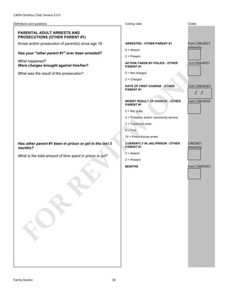 CAPA-Omnibus Child Version 5.0.0
Coding rules

Codes

ARRESTED - OTHER PARENT #1

Definitions and questions

Ever:CAK3E01
Intensity

PARENTAL ADULT ARRESTS AND
PROSECUTIONS (OTHER PARENT #1)
Arrest and/or prosecution of parent(s) since age 18.

0 = Absent

Has your "other parent #1" ever been arrested?
2 = Present
ACTION TAKEN BY POLICE - OTHER
PARENT #1

What was the result of the prosecution?

0 = Not charged.
2 = Charged

Ever:PAK4E01

LY

What happened?
Were charges brought against him/her?

Ever:CAK4O01

WORST RESULT OF CHARGE - OTHER
PARENT #1

Ever:CAK4E02

/ /

O

N

DATE OF FIRST CHARGE - OTHER
PARENT #1

0 = Not guilty.

2 = Probation and/or community service.

EW

3 = Treatment order.
9 = Fine

10 = Prison/house arrest.

Has other parent #1 been in prison or jail in the last 3
months?

VI

CURRENTLY IN JAIL/PRISON - OTHER
PARENT #1

FO

R

RE

What is the total amount of time spent in prison or jail?

Family Section

50

CAK5I01
Intensity

0 = Absent

2 = Present
MONTHS

Ever:CAK5V01

 