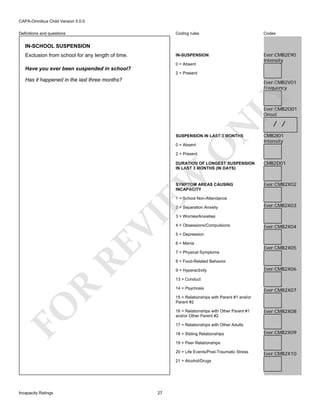 CAPA-Omnibus Child Version 5.0.0
Coding rules

Codes

IN-SUSPENSION

Definitions and questions

Ever:CMB2E90
Intensity

IN-SCHOOL SUSPENSION
Exclusion from school for any length of time.

0 = Absent

Have you ever been suspended in school?
2 = Present

Has it happened in the last three months?

LY

Ever:CMB2V01
Frequency

N

Ever:CMB2O01
Onset

SUSPENSION IN LAST 3 MONTHS

O

0 = Absent

/ /

CMB2I01
Intensity

2 = Present

EW

DURATION OF LONGEST SUSPENSION
IN LAST 3 MONTHS (IN DAYS)

SYMPTOM AREAS CAUSING
INCAPACITY

CMB2D01

Ever:CMB2X02

1 = School Non-Attendance

RE

VI

2 = Separation Anxiety

Ever:CMB2X03

3 = Worries/Anxieties
4 = Obsessions/Compulsions

Ever:CMB2X04

5 = Depression
6 = Mania

Ever:CMB2X05

7 = Physical Symptoms
8 = Food-Related Behavior
9 = Hyperactivity

Ever:CMB2X06

R

13 = Conduct
14 = Psychosis

Ever:CMB2X07

FO

15 = Relationships with Parent #1 and/or
Parent #2
16 = Relationships with Other Parent #1
and/or Other Parent #2

Ever:CMB2X08

17 = Relationships with Other Adults
18 = Sibling Relationships

Ever:CMB2X09

19 = Peer Relationships
20 = Life Events/Post-Traumatic Stress
21 = Alcohol/Drugs

Incapacity Ratings

27

Ever:CMB2X10

 
