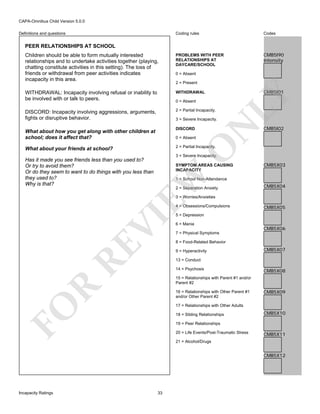 CAPA-Omnibus Child Version 5.0.0
Coding rules

Codes

Children should be able to form mutually interested
relationships and to undertake activities together (playing,
chatting constitute activities in this setting). The loss of
friends or withdrawal from peer activities indicates
incapacity in this area.

PROBLEMS WITH PEER
RELATIONSHIPS AT
DAYCARE/SCHOOL

CMB5I90
Intensity

WITHDRAWAL: Incapacity involving refusal or inability to
be involved with or talk to peers.

WITHDRAWAL

DISCORD: Incapacity involving aggressions, arguments,
fights or disruptive behavior.

2 = Partial Incapacity.

Definitions and questions

PEER RELATIONSHIPS AT SCHOOL

0 = Absent
2 = Present

DISCORD

What about how you get along with other children at
school; does it affect that?

0 = Absent

N

3 = Severe Incapacity.

LY

0 = Absent

CMB5I01

CMB5I02

O

2 = Partial Incapacity.

What about your friends at school?

3 = Severe Incapacity.

Has it made you see friends less than you used to?
Or try to avoid them?
Or do they seem to want to do things with you less than
they used to?
Why is that?

EW

SYMPTOM AREAS CAUSING
INCAPACITY

CMB5X03

1 = School Non-Attendance
2 = Separation Anxiety

CMB5X04

3 = Worries/Anxieties

RE

VI

4 = Obsessions/Compulsions

CMB5X05

5 = Depression
6 = Mania

CMB5X06

7 = Physical Symptoms
8 = Food-Related Behavior
9 = Hyperactivity

CMB5X07

13 = Conduct
14 = Psychosis

CMB5X08

R

15 = Relationships with Parent #1 and/or
Parent #2
16 = Relationships with Other Parent #1
and/or Other Parent #2

CMB5X09

FO

17 = Relationships with Other Adults
18 = Sibling Relationships

CMB5X10

19 = Peer Relationships
20 = Life Events/Post-Traumatic Stress

CMB5X11

21 = Alcohol/Drugs

CMB5X12

Incapacity Ratings

33

 