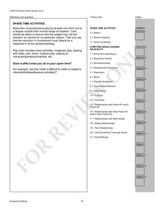 CAPA-Omnibus Child Version 5.0.0
Coding rules

Definitions and questions

Codes

SPARE TIME ACTIVITIES

CMB6I01
Intensity

SPARE TIME ACTIVITIES

Play here includes many activities: imaginary play; playing
with dolls, cars, trains; outdoor play; playing on
computer/gameboy/nintendo, etc.

0 = Absent
2 = Partial incapacity.
3 = Severe incapacity.
SYMPTOM AREAS CAUSING
INCAPACITY
1 = School Non-Attendance
2 = Separation Anxiety

4 = Obsessions/Compulsions

CMB6X03

CMB6X04

5 = Depression

O

For example, has this made it difficult to (refer to subject's
interests/hobbies/leasiure activities)?

N

3 = Worries/Anxieties

Does it affect what you do in your spare time?

CMB6X02

LY

Reduction of spontaneous play by at least one third and to
a degree outside their normal range of variation. Care
should be taken to ensure that the subject has not lost
interest I an activity for no particular reason. That is to say
that the reduction in involvement must clearly be a
response to some symptomatology.

6 = Mania

CMB6X05

7 = Physical Symptoms

EW

8 = Food-Related Behavior
9 = Hyperactivity

CMB6X06

13 = Conduct
14 = Psychosis

CMB6X07

RE

VI

15 = Relationships with Parent #1 and/or
Parent #2
16 = Relationships with Other Parent #1
and/or Other Parent #2

CMB6X08

17 = Relationships with Other Adults
18 = Sibling Relationships

CMB6X09

19 = Peer Relationships
20 = Life Events/Post-Traumatic Stress

CMB6X10

21 = Alcohol/Drugs

R

CMB6X11

FO

CMB6X12

CMB6X13

CMB6X14

Incapacity Ratings

35

 