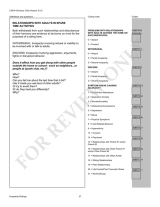 CAPA-Omnibus Child Version 5.0.0
Coding rules

Definitions and questions

Codes

PROBLEMS WITH RELATIONSHIPS
WITH ADULTS OUTSIDE THE HOME OR
DAYCARE/SCHOOL

CMB7I90
Intensity

RELATIONSHIPS WITH ADULTS IN SPARE
TIME ACTIVITIES
Both withdrawal from such relationships and disturbances
of their harmony are evidence to be borne on mind for the
purposes of a rating here.

0 = Absent

WITHDRAWAL: Incapacity involving refusal or inability to
be involved with or talk to adults.

WITHDRAWAL

DISCORD: Incapacity involving aggression, arguments,
fights or disruptive behavior.

0 = Absent

Does it affect how you get along with other people
outside the home or school - such as neighbors...or
people at (youth club, etc.)?

3 = Severe Incapacity.
DISCORD

CMB7I01

CMB7I02

O

0 = Absent

2 = Partial Incapacity.

3 = Severe Incapacity.

SYMPTOM AREAS CAUSING
INCAPACITY

EW

Who?
How?
Can you tell me about the last time that it did?
Has it made you see less of other adults?
Or try to avoid them?
Or do they treat you differently?
Why?

N

2 = Partial Incapacity.

LY

2 = Present

CMB7X03

1 = School Non-Attendance
2 = Separation Anxiety

CMB7X04

3 = Worries/Anxieties

RE

VI

4 = Obsessions/Compulsions
5 = Depression
6 = Mania

CMB7X06

7 = Physical Symptoms
8 = Food-Related Behavior
9 = Hyperactivity

CMB7X07

13 = Conduct
14 = Psychosis

CMB7X08

R

15 = Relationships with Parent #1 and/or
Parent #2

FO

16 = Relationships with Other Parent #1
and/or Other Parent #2

CMB7X09

17 = Relationships with Other Adults
18 = Sibling Relationships

CMB7X10

19 = Peer Relationships
20 = Life Events/Post-Traumatic Stress
21 = Alcohol/Drugs

Incapacity Ratings

CMB7X05

37

CMB7X11

 