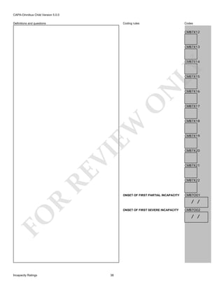 CAPA-Omnibus Child Version 5.0.0
Coding rules

Definitions and questions

Codes

CMB7X12

CMB7X13

LY

CMB7X14

RE

VI

EW

O

N

CMB7X15

CMB7X17

CMB7X18

CMB7X19

CMB7X20

CMB7X21

CMB7X22

ONSET OF FIRST PARTIAL INCAPACITY

CMB7O01

R

/ /
ONSET OF FIRST SEVERE INCAPACITY

FO
Incapacity Ratings

CMB7X16

CMB7O02

/ /

38

 
