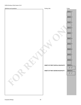 CAPA-Omnibus Child Version 5.0.0
Coding rules

Definitions and questions

Codes

CMB8X13

CMB8X14

LY

CMB8X15

RE

VI

EW

O

N

CMB8X16

CMB8X18

CMB8X19

CMB8X20

CMB8X21

CMB8X22

ONSET OF FIRST PARTIAL INCAPACITY

CMB8O01

/ /
ONSET OF FIRST SEVERE INCAPACITY

CMB8O02

R

/ /

FO
Incapacity Ratings

CMB8X17

40

 