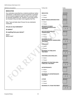 CAPA-Omnibus Child Version 5.0.0
Coding rules

Codes

Any medication prescribed by a medical practitioner (either
mainstream or alternative) or given by parents or guardian.
Do not include analgesics taken less than once per week
for sporadic headaches, etc. However, such drugs should
be included if they are taken more regularly than this.

MEDICATION

CMC0I90
Intensity

Note: Type and daily dose if known for any medication
mentioned.

0 = Absent

Are you on any medication?

BEGINNING OF MINOR
TRANQUILIZERS/SEDATIVES
TREATMENT

Definitions and questions

MEDICATION

0 = Absent
2 = Present

N

2 = Present

Or tablets?

ANTI-PSYCHOTICS/MAJOR
TRANQUILIZERS

Or anything from your doctor?

0 = Absent

O

What?
What is that?

CMC0I01

LY

MINOR TRANQUILIZERS/SEDATIVES

CMC0O01

/ /

CMC1I01

2 = Present

CMC1O01

STIMULANTS

CMC2I01

EW

BEGINNING OF ANTIPSYCHOTICS/MAJOR TRANQUILIZERS
TREATMENT

/ /

0 = Absent

RE

VI

2 = Present
BEGINNING OF STIMULANTS
TREATMENT

CMC2O01

STRATERRA (NON-STIMULANT)

CMC2I02

/ /

0 = Absent
2 = Present

CMC2O02

ANTIDEPRESSANTS

R

BEGINNING OF STRATTERA (NONSTIMULANT) TREATMENT

CMC3I01

/ /

0 = Absent

FO

2 = Present
BEGINNING OF ANTIDEPRESSANTS
TREATMENT

CMC3O01

LITHIUM

CMC4I01

/ /

0 = Absent
2 = Present
BEGINNING OF LITHIUM TREATMENT

CMC4O01

/ /

Incapacity Ratings

43

 