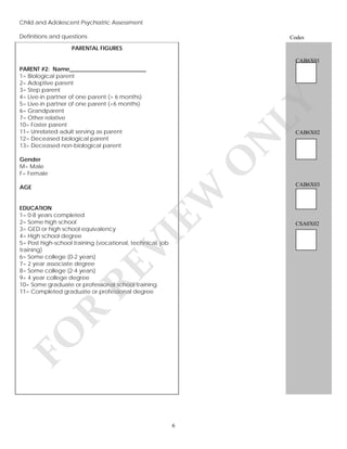 Child and Adolescent Psychiatric Assessment
Definitions and questions
v

Codes

PARENTAL FIGURES
CAB6X01

LY

PARENT #2: Name___________________________
1= Biological parent
2= Adoptive parent
3= Step parent
4= Live-in partner of one parent (> 6 months)
5= Live-in partner of one parent (<6 months)
6= Grandparent
7= Other relative
10= Foster parent
11= Unrelated adult serving as parent
12= Deceased biological parent
13= Deceased non-biological parent

N

CAB6X02

O

Gender
M= Male
F= Female

CAB6X03

EW

AGE

FO

R

RE

VI

EDUCATION
1= 0-8 years completed
2= Some high school
3= GED or high school equivalency
4= High school degree
5= Post high-school training (vocational, technical, job
training)
6= Some college (0-2 years)
7= 2 year associate degree
8= Some college (2-4 years)
9= 4 year college degree
10= Some graduate or professional school training
11= Completed graduate or professional degree

6

CSA0X02

 