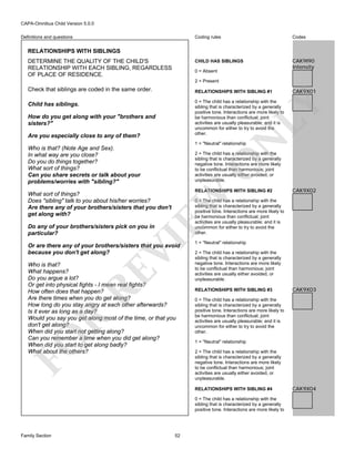 CAPA-Omnibus Child Version 5.0.0
Coding rules

Codes

CHILD HAS SIBLINGS

Definitions and questions

CAK9I90
Intensity

RELATIONSHIPS WITH SIBLINGS
DETERMINE THE QUALITY OF THE CHILD'S
RELATIONSHIP WITH EACH SIBLING, REGARDLESS
OF PLACE OF RESIDENCE.

0 = Absent
2 = Present

Check that siblings are coded in the same order.

RELATIONSHIPS WITH SIBLING #1
0 = The child has a relationship with the
sibling that is characterized by a generally
positive tone. Interactions are more likely to
be harmonious than conflictual; joint
activities are usually pleasurable; and it is
uncommon for either to try to avoid the
other.

LY

Child has siblings.
How do you get along with your "brothers and
sisters?"

N

Are you especially close to any of them?

1 = "Neutral" relationship

Who is that? (Note Age and Sex).
In what way are you close?
Do you do things together?
What sort of things?
Can you share secrets or talk about your
problems/worries with "sibling?"

O

2 = The child has a relationship with the
sibling that is characterized by a generally
negative tone. Interactions are more likely
to be conflictual than harmonious; joint
activities are usually either avoided, or
unpleasurable.
RELATIONSHIPS WITH SIBLING #2

EW

What sort of things?
Does "sibling" talk to you about his/her worries?
Are there any of your brothers/sisters that you don't
get along with?

CAK9X02

0 = The child has a relationship with the
sibling that is characterized by a generally
positive tone. Interactions are more likely to
be harmonious than conflictual; joint
activities are usually pleasurable; and it is
uncommon for either to try to avoid the
other.

VI

Do any of your brothers/sisters pick on you in
particular?

Or are there any of your brothers/sisters that you avoid
because you don't get along?

FO

R

RE

Who is that?
What happens?
Do you argue a lot?
Or get into physical fights - I mean real fights?
How often does that happen?
Are there times when you do get along?
How long do you stay angry at each other afterwards?
Is it ever as long as a day?
Would you say you get along most of the time, or that you
don't get along?
When did you start not getting along?
Can you remember a time when you did get along?
When did you start to get along badly?
What about the others?

1 = "Neutral" relationship
2 = The child has a relationship with the
sibling that is characterized by a generally
negative tone. Interactions are more likely
to be conflictual than harmonious; joint
activities are usually either avoided, or
unpleasurable.
RELATIONSHIPS WITH SIBLING #3

1 = "Neutral" relationship
2 = The child has a relationship with the
sibling that is characterized by a generally
negative tone. Interactions are more likely
to be conflictual than harmonious; joint
activities are usually either avoided, or
unpleasurable.

0 = The child has a relationship with the
sibling that is characterized by a generally
positive tone. Interactions are more likely to

52

CAK9X03

0 = The child has a relationship with the
sibling that is characterized by a generally
positive tone. Interactions are more likely to
be harmonious than conflictual; joint
activities are usually pleasurable; and it is
uncommon for either to try to avoid the
other.

RELATIONSHIPS WITH SIBLING #4

Family Section

CAK9X01

CAK9X04

 