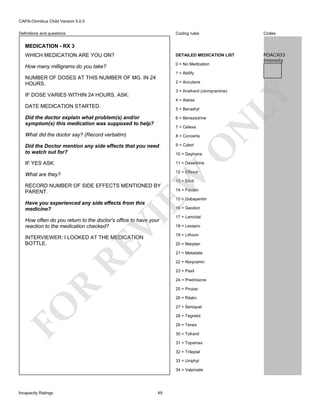 CAPA-Omnibus Child Version 5.0.0
Coding rules

Codes

WHICH MEDICATION ARE YOU ON?

DETAILED MEDICATION LIST

How many milligrams do you take?

0 = No Medication

POACX03
Intensity

Definitions and questions

MEDICATION - RX 3

1 = Abilify

NUMBER OF DOSES AT THIS NUMBER OF MG. IN 24
HOURS.

2 = Accutane

4 = Atarax

DATE MEDICATION STARTED.

5 = Benadryl
6 = Benezedrine

What did the doctor say? (Record verbatim)

8 = Concerta

Did the Doctor mention any side effects that you need
to watch out for?

9 = Cylert

IF YES ASK:

11 = Dexedrine

What are they?

12 = Effexor

O

7 = Celexa

N

Did the doctor explain what problem(s) and/or
symptom(s) this medication was supposed to help?

EW

10 = Daytrana

13 = Elivil

RECORD NUMBER OF SIDE EFFECTS MENTIONED BY
PARENT.

14 = Focalin
15 = Gabapentin

Have you experienced any side effects from this
medicine?

VI

16 = Geodon

How often do you return to the doctor's office to have your
reaction to the medication checked?

RE

INTERVIEWER: I LOOKED AT THE MEDICATION
BOTTLE.

17 = Lamictal
18 = Lexapro
19 = Lithium
20 = Marplan
21 = Metadate
22 = Norpramin
23 = Paxil

R

24 = Prednisone
25 = Prozac

FO

26 = Ritalin
27 = Seroquel
28 = Tegretol
29 = Tenex
30 = Tofranil
31 = Topamax
32 = Trileptal
33 = Uniphyl
34 = Valproate

Incapacity Ratings

49

LY

3 = Anafranil (clompramine)

IF DOSE VARIES WITHIN 24 HOURS, ASK:

 