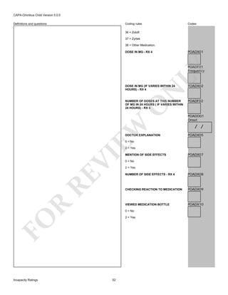 CAPA-Omnibus Child Version 5.0.0
Coding rules

Definitions and questions

Codes

36 = Zoloft
37 = Zyrtek
38 = Other Medication.

POADX01

DOSE IN MG - RX 4

LY

POADF01
Frequency

POADX02

NUMBER OF DOSES AT THIS NUMBER
OF MG IN 24 HOURS ( IF VARIES WITHIN
24 HOURS) - RX 4

POADF02

EW

O

N

DOSE IN MG (IF VARIES WITHIN 24
HOURS) - RX 4

DOCTOR EXPLANATION

POADO01
Onset

/ /
POADX05

0 = No

VI

2 = Yes

POADX07

0 = No
2 = Yes

RE

POADX08

POADX09

VIEWED MEDICATION BOTTLE

R

NUMBER OF SIDE EFFECTS - RX 4

CHECKING REACTION TO MEDICATION

POADX10

0 = No
2 = Yes

FO
Incapacity Ratings

MENTION OF SIDE EFFECTS

52

 