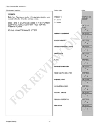 CAPA-Omnibus Child Version 5.0.0
Coding rules

Codes

Code here if symptoms coded in the symptom section have
ceased within the 3 months primary period.

PRESENT 2

CMC7XYZ 00
Intensity

CODE HERE IF SYMPTOMS CODED IN THE SYMPTOM
SECTION HAVE CEASED WITHIN THE 3 MONTHS
PRIMARY PERIOD.

2 = Present

Definitions and questions

OFFSETS

0 = Absent

CMC7O01
Onset

SEPARATION ANXIETY

LY

/ /

SCHOOL NON-ATTENDANCE OFFSET

CMC7O02

N

/ /

O

WORRIES/ANXIETY

OBSESSIONS/COMPULSIONS

EW

DEPRESSION

RE

VI

MANIA

PHYSICAL SYMPTOMS

CMC7O03

/ /
CMC7O04

/ /
CMC7O05

/ /
CMC7O06

/ /
CMC7O07

/ /
FOOD-RELATED BEHAVIOR

CMC7O08

/ /
HYPERACTIVITY

CMC7O19

/ /
CONDUCT DISORDER

CMC7O09

R

/ /

FO

ALCOHOL/DRUGS

CMC7O10

/ /
SMOKING CIGARETTES

CMC7O18

/ /
PSYCHOSIS

CMC7O11

/ /

Incapacity Ratings

53

 