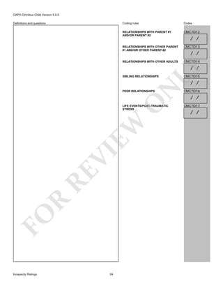 CAPA-Omnibus Child Version 5.0.0
Coding rules

Codes

RELATIONSHIPS WITH PARENT #1
AND/OR PARENT #2

CMC7O12

RELATIONSHIPS WITH OTHER PARENT
#1 AND/OR OTHER PARENT #2

CMC7O13

RELATIONSHIPS WITH OTHER ADULTS

Definitions and questions

CMC7O14

/ /
/ /

LY

/ /

SIBLING RELATIONSHIPS

CMC7O15

N

/ /

O

PEER RELATIONSHIPS

FO

R

RE

VI

EW

LIFE EVENTS/POST-TRAUMATIC
STRESS

Incapacity Ratings

54

CMC7O16

/ /
CMC7O17

/ /

 
