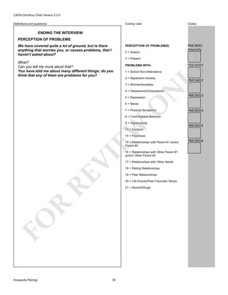 CAPA-Omnibus Child Version 5.0.0
Coding rules

Codes

PERCEPTION OF PROBLEM(S)

Definitions and questions

PMC8I90
Intensity

ENDING THE INTERVIEW
PERCEPTION OF PROBLEMS
We have covered quite a lot of ground, but is there
anything that worries you, or causes problems, that I
haven't asked about?

0 = Absent
2 = Present
PROBLEMS WITH:

PMC8X01

LY

What?
Can you tell me more about that?
You have told me about many different things; do you
think that any of them are problems for you?

1 = School Non-Attendance
2 = Separation Anxiety

N

3 = Worries/Anxieties

PMC8X02

4 = Obsessions/Compulsions
5 = Depression

O

6 = Mania

7 = Physical Symptoms

PMC8X03

PMC8X04

8 = Food-Related Behavior

EW

9 = Hyperactivity

PMC8X05

13 = Conduct
14 = Psychosis

RE

VI

15 = Relationships with Parent #1 and/or
Parent #2

17 = Relationships with Other Adults
18 = Sibling Relationships
19 = Peer Relationships
20 = Life Events/Post-Traumatic Stress

R

21 = Alcohol/Drugs

FO
Incapacity Ratings

16 = Relationships with Other Parent #1
and/or Other Parent #2

55

PMC8X06

 