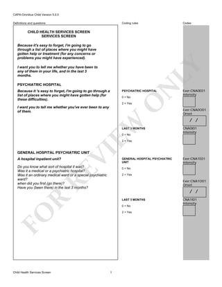 CAPA-Omnibus Child Version 5.0.0
Coding rules

Definitions and questions

Codes

CHILD HEALTH SERVICES SCREEN
SERVICES SCREEN

LY

Because it's easy to forget, I'm going to go
through a list of places where you might have
gotten help or treatment (for any concerns or
problems you might have experienced).
I want you to tell me whether you have been to
any of them in your life, and in the last 3
months.

Because it 's easy to forget, I'm going to go through a
list of places where you might have gotten help (for
these difficulties).

N

PSYCHIATRIC HOSPITAL

PSYCHIATRIC HOSPITAL

O

0 = No

Ever:CNA0E01
Intensity

2 = Yes

EW

I want you to tell me whether you've ever been to any
of them.

LAST 3 MONTHS
0 = No

Ever:CNA0O01
Onset

/ /
CNA0I01
Intensity

VI

2 = Yes

GENERAL HOSPITAL PSYCHIATRIC UNIT
A hospital inpatient unit?

RE

Do you know what sort of hospital it was?
Was it a medical or a psychiatric hospital?
Was it an ordinary medical ward or a special psychiatric
ward?
when did you first (go there)?
Have you (been there) in the last 3 months?

Ever:CNA1E01
Intensity

0 = No
2 = Yes

Ever:CNA1O01
Onset

R

/ /
LAST 3 MONTHS
0 = No

FO
Child Health Services Screen

GENERAL HOSPITAL PSYCHIATRIC
UNIT

2 = Yes

1

CNA1I01
Intensity

 