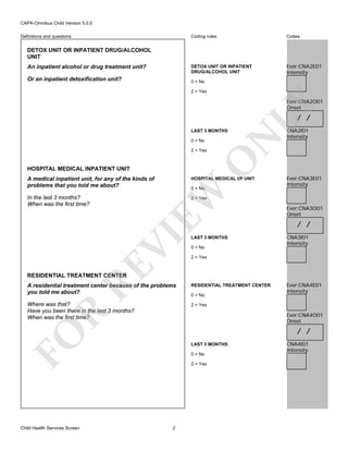 CAPA-Omnibus Child Version 5.0.0
Coding rules

Codes

DETOX UNIT OR INPATIENT
DRUG/ALCOHOL UNIT

Definitions and questions

Ever:CNA2E01
Intensity

DETOX UNIT OR INPATIENT DRUG/ALCOHOL
UNIT
An inpatient alcohol or drug treatment unit?
Or an inpatient detoxification unit?

0 = No
2 = Yes

LY

Ever:CNA2O01
Onset

/ /

0 = No

O

2 = Yes

N

LAST 3 MONTHS

HOSPITAL MEDICAL INPATIENT UNIT
A medical inpatient unit, for any of the kinds of
problems that you told me about?

HOSPITAL MEDICAL I/P UNIT

EW

0 = No

In the last 3 months?
When was the first time?

CNA2I01
Intensity

Ever:CNA3E01
Intensity

RE

VI

2 = Yes

LAST 3 MONTHS
0 = No

Ever:CNA3O01
Onset

/ /
CNA3I01
Intensity

2 = Yes

RESIDENTIAL TREATMENT CENTER

A residential treatment center because of the problems
you told me about?

RESIDENTIAL TREATMENT CENTER

Where was that?
Have you been there in the last 3 months?
When was the first time?

Ever:CNA4E01
Intensity

2 = Yes

R

0 = No

Ever:CNA4O01
Onset

FO

/ /

Child Health Services Screen

LAST 3 MONTHS
0 = No
2 = Yes

2

CNA4I01
Intensity

 