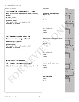 CAPA-Omnibus Child Version 5.0.0
Coding rules

Codes

DETENTION CENTER/TRAINING
SCHOOL/JAIL

Definitions and questions

Ever:CNA5E01
Intensity

DETENTION CENTER/TRAINING SCHOOL/JAIL
Have you ever been in a detention center or training
school?

0 = No

In jail or prison?

2 = Yes

How many times?
Have you been there in the last 3 months?
When was the first time?

LY

Ever:CNA5O01
Onset

/ /

LAST 3 MONTHS

O

2 = Yes

N

0 = No

GROUP HOME/EMERGENCY SHELTER

CNA5I01
Intensity

GROUP HOME/EMERGENCY SHELTER

Or an emergency shelter?

0 = No

EW

Have you ever been in a group home?

Ever:CNA6E01
Intensity

2 = Yes

Where was that?
Have you been there in the last 3 months?
When was the first time?

RE

VI

LAST 3 MONTHS
0 = No

Ever:CNA6O01
Onset

/ /
CNA6I01
Intensity

2 = Yes

THERAPEUTIC FOSTER CARE

Have you been in therapeutic foster care?

THERAPEUTIC FOSTER CARE

Where foster parents had been trained to provide care?

0 = No
2 = Yes

R

Ever:CNA7O01
Onset

/ /

FO
Child Health Services Screen

Ever:CNA7E01
Intensity

LAST 3 MONTHS
0 = No
2 = Yes

3

CNA7I01
Intensity

 