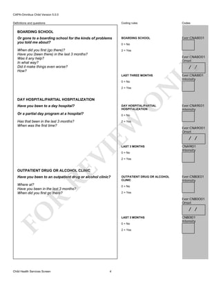 CAPA-Omnibus Child Version 5.0.0
Coding rules

Codes

Or gone to a boarding school for the kinds of problems
you told me about?

BOARDING SCHOOL

Ever:CNA8E01

When did you first (go there)?
Have you (been there) in the last 3 months?
Was it any help?
In what way?
Did it make things even worse?
How?

2 = Yes

Definitions and questions

BOARDING SCHOOL

0 = No

Ever:CNA8O01
Onset

LAST THREE MONTHS

2 = Yes

O

DAY HOSPITAL/PARTIAL HOSPITALIZATION
Have you been to a day hospital?

DAY HOSPITAL/PARTIAL
HOSPITALIZATION

Or a partial day program at a hospital?

Ever:CNA9E01
Intensity

0 = No

EW

Has that been in the last 3 months?
When was the first time?

Ever:CNA8I01
Intensity

N

0 = No

LY

/ /

2 = Yes

RE

VI

LAST 3 MONTHS
0 = No

Ever:CNA9O01
Onset

/ /
CNA9I01
Intensity

2 = Yes

OUTPATIENT DRUG OR ALCOHOL CLINIC

Have you been to an outpatient drug or alcohol clinic?
Where at?
Have you been in the last 3 months?
When did you first go there?

OUTPATIENT DRUG OR ALCOHOL
CLINIC
0 = No
2 = Yes

R

Ever:CNB0O01
Onset

/ /

FO
Child Health Services Screen

Ever:CNB0E01
Intensity

LAST 3 MONTHS
0 = No
2 = Yes

4

CNB0I01
Intensity

 