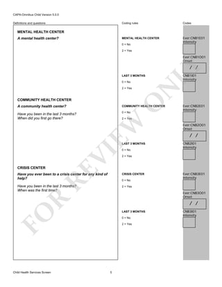 CAPA-Omnibus Child Version 5.0.0
Coding rules

Codes

MENTAL HEALTH CENTER

Definitions and questions

Ever:CNB1E01
Intensity

MENTAL HEALTH CENTER
A mental health center?

0 = No
2 = Yes

Ever:CNB1O01
Onset

LAST 3 MONTHS

2 = Yes

O

COMMUNITY HEALTH CENTER
A community health center?

COMMUNITY HEALTH CENTER

Have you been in the last 3 months?
When did you first go there?

0 = No

Ever:CNB2E01
Intensity

EW

2 = Yes

RE

VI

LAST 3 MONTHS

CRISIS CENTER

CNB1I01
Intensity

N

0 = No

LY

/ /

0 = No

Ever:CNB2O01
Onset

/ /
CNB2I01
Intensity

2 = Yes

Have you ever been to a crisis center for any kind of
help?

CRISIS CENTER

Have you been in the last 3 months?
When was the first time?

Ever:CNB3E01
Intensity

2 = Yes

0 = No

R

Ever:CNB3O01
Onset

/ /

FO

LAST 3 MONTHS

Child Health Services Screen

0 = No
2 = Yes

5

CNB3I01
Intensity

 