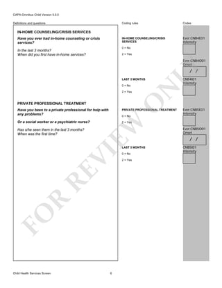 CAPA-Omnibus Child Version 5.0.0
Coding rules

Codes

IN-HOME COUNSELING/CRISIS
SERVICES

Definitions and questions

Ever:CNB4E01
Intensity

IN-HOME COUNSELING/CRISIS SERVICES
Have you ever had in-home counseling or crisis
services?

0 = No

In the last 3 months?
When did you first have in-home services?

2 = Yes

LY

Ever:CNB4O01
Onset

/ /

LAST 3 MONTHS

O

2 = Yes

N

0 = No

PRIVATE PROFESSIONAL TREATMENT

CNB4I01
Intensity

Have you been to a private professional for help with
any problems?

PRIVATE PROFESSIONAL TREATMENT

Or a social worker or a psychiatric nurse?

Ever:CNB5E01
Intensity

2 = Yes

EW

Has s/he seen them in the last 3 months?
When was the first time?

0 = No

FO

R

RE

VI

LAST 3 MONTHS

Child Health Services Screen

6

0 = No
2 = Yes

Ever:CNB5O01
Onset

/ /
CNB5I01
Intensity

 