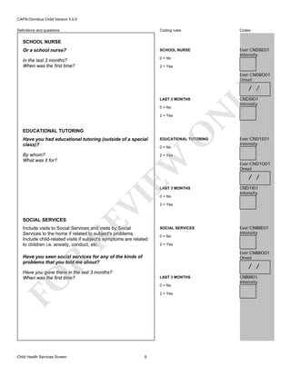 CAPA-Omnibus Child Version 5.0.0
Coding rules

Codes

Or a school nurse?

SCHOOL NURSE

In the last 3 months?
When was the first time?

0 = No

Ever:CND8E01
Intensity

Definitions and questions

SCHOOL NURSE

2 = Yes

Ever:CND8O01
Onset

LAST 3 MONTHS

EDUCATIONAL TUTORING

O

2 = Yes

CND8I01
Intensity

N

0 = No

LY

/ /

Have you had educational tutoring (outside of a special
class)?

EDUCATIONAL TUTORING

By whom?
What was it for?

Ever:CND1E01
Intensity

2 = Yes

EW

0 = No

RE

SOCIAL SERVICES

VI

LAST 3 MONTHS

Include visits to Social Services and visits by Social
Services to the home if related to subject's problems.
Include child-related visits if subject's symptoms are related
to children i.e. anxiety, conduct, etc.

0 = No

/ /
CND1I01
Intensity

2 = Yes

SOCIAL SERVICES
0 = No

Ever:CNB8E01
Intensity

2 = Yes

Ever:CNB8O01
Onset

R

Have you seen social services for any of the kinds of
problems that you told me about?

/ /

Have you gone there in the last 3 months?
When was the first time?

LAST 3 MONTHS

FO

Child Health Services Screen

Ever:CND1O01
Onset

0 = No
2 = Yes

9

CNB8I01
Intensity

 