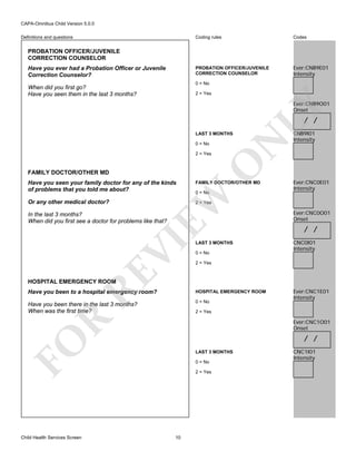 CAPA-Omnibus Child Version 5.0.0
Coding rules

Codes

PROBATION OFFICER/JUVENILE
CORRECTION COUNSELOR

Definitions and questions

Ever:CNB9E01
Intensity

PROBATION OFFICER/JUVENILE
CORRECTION COUNSELOR
Have you ever had a Probation Officer or Juvenile
Correction Counselor?

0 = No

When did you first go?
Have you seen them in the last 3 months?

2 = Yes

LY

Ever:CNB9O01
Onset

/ /

0 = No

FAMILY DOCTOR/OTHER MD

FAMILY DOCTOR/OTHER MD
0 = No

EW

Have you seen your family doctor for any of the kinds
of problems that you told me about?

O

2 = Yes

N

LAST 3 MONTHS

Or any other medical doctor?

CNB9I01
Intensity

Ever:CNC0E01
Intensity

2 = Yes

RE

VI

In the last 3 months?
When did you first see a doctor for problems like that?

LAST 3 MONTHS
0 = No

Ever:CNC0O01
Onset

/ /
CNC0I01
Intensity

2 = Yes

HOSPITAL EMERGENCY ROOM

Have you been to a hospital emergency room?

HOSPITAL EMERGENCY ROOM

Have you been there in the last 3 months?
When was the first time?

0 = No

R

2 = Yes

Ever:CNC1O01
Onset

/ /

FO
Child Health Services Screen

Ever:CNC1E01
Intensity

LAST 3 MONTHS
0 = No
2 = Yes

10

CNC1I01
Intensity

 