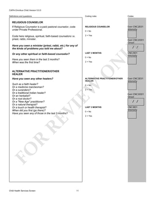 CAPA-Omnibus Child Version 5.0.0
Coding rules

Codes

If Religious Counselor is a paid pastoral counselor, code
under Private Professional.

RELIGIOUS COUNSELOR

Ever:CNC2E01
Intensity

Code here religious, spiritual, faith-based counselors i.e.
priest, rabbi, minister.

2 = Yes

Definitions and questions

RELIGIOUS COUNSELOR

0 = No

Ever:CNC2O01
Onset

Have you seen a minister (priest, rabbi, etc.) for any of
the kinds of problems you told me about?
LAST 3 MONTHS

Or any other spiritual or faith-based counselor?

2 = Yes

O

ALTERNATIVE PRACTITIONER/OTHER
HEALER
Have you seen any other healers?

ALTERNATIVE PRACTITIONER/OTHER
HEALER

EW

Such as a faith healer?
Or a medicine man/woman?
Or a curandero?
Or a traditional Indian healer?
Or an herbalist?
Or a root doctor?
Or a "New Age" practitioner?
Or a natural therapist?
Or a touch or health therapist?
When did you first (go there)?
Have you seen any of those in the last 3 months?

Ever:CNC3E01
Intensity

0 = No

R

RE

VI

2 = Yes

FO
Child Health Services Screen

CNC2I01
Intensity

N

0 = No

Have you seen them in the last 3 months?
When was the first time?

LY

/ /

11

LAST 3 MONTHS
0 = No
2 = Yes

Ever:CNC3O01
Onset

/ /
CNC3I01
Intensity

 
