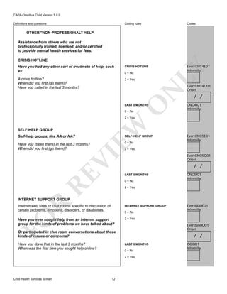 CAPA-Omnibus Child Version 5.0.0
Coding rules

Codes

Have you had any other sort of treatmetn of help, such
as:

CRISIS HOTLINE

Ever:CNC4E01
Intensity

A crisis hotline?
When did you first (go there)?
Have you called in the last 3 months?

2 = Yes

Definitions and questions

OTHER "NON-PROFESSIONAL" HELP
Assistance from others who are not
professionally trained, licensed, and/or certified
to provide mental health services for fees.

O

N

0 = No

LY

CRISIS HOTLINE

LAST 3 MONTHS
0 = No

Ever:CNC4O01
Onset

/ /
CNC4I01
Intensity

SELF-HELP GROUP
Self-help groups, like AA or NA?

SELF-HELP GROUP
0 = No

Ever:CNC5E01
Intensity

2 = Yes

RE

VI

Have you (been there) in the last 3 months?
When did you first (go there)?

EW

2 = Yes

Ever:CNC5O01
Onset

/ /
LAST 3 MONTHS
0 = No

CNC5I01
Intensity

2 = Yes

R

INTERNET SUPPORT GROUP

Internet web sites or chat rooms specific to discussion of
certain problems, emotions, disorders, or disabilities.

INTERNET SUPPORT GROUP

FO

0 = No

Have you ever sought help from an internet support
group for the kinds of problems we have talked about?

2 = Yes

Ever:ISG0O01
Onset

Or participated in chat room conversations about those
kinds of issues or concerns?
Have you done that in the last 3 months?
When was the first time you sought help online?

/ /
LAST 3 MONTHS
0 = No
2 = Yes

Child Health Services Screen

12

Ever:ISG0E01
Intensity

ISG0I01
Intensity

 