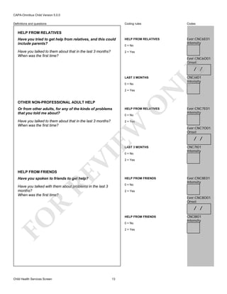 CAPA-Omnibus Child Version 5.0.0
Coding rules

Codes

Have you tried to get help from relatives, and this could
include parents?

HELP FROM RELATIVES

Ever:CNC6E01
Intensity

Have you talked to them about that in the last 3 months?
When was the first time?

2 = Yes

Definitions and questions

HELP FROM RELATIVES

0 = No

Ever:CNC6O01
Onset

LAST 3 MONTHS

OTHER NON-PROFESSIONAL ADULT HELP

O

2 = Yes

CNC6I01
Intensity

N

0 = No

LY

/ /

Or from other adults, for any of the kinds of problems
that you told me about?

HELP FROM RELATIVES

Have you talked to them about that in the last 3 months?
When was the first time?

Ever:CNC7E01
Intensity

2 = Yes

EW

0 = No

RE

HELP FROM FRIENDS

VI

LAST 3 MONTHS
0 = No

/ /
CNC7I01
Intensity

2 = Yes

Have you spoken to friends to get help?

HELP FROM FRIENDS

Have you talked with them about problems in the last 3
months?
When was the first time?

0 = No

Ever:CNC8E01
Intensity

2 = Yes

R

Ever:CNC8O01
Onset

/ /
HELP FROM FRIENDS

FO
Child Health Services Screen

Ever:CNC7O01
Onset

0 = No
2 = Yes

13

CNC8I01
Intensity

 