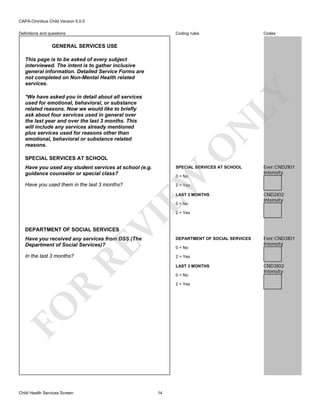 CAPA-Omnibus Child Version 5.0.0
Coding rules

Definitions and questions

Codes

GENERAL SERVICES USE

LY

This page is to be asked of every subject
interviewed. The intent is to gather inclusive
general information. Detailed Service Forms are
not completed on Non-Mental Health related
services.

O

N

*We have asked you in detail about all services
used for emotional, behavioral, or substance
related reasons. Now we would like to briefly
ask about four services used in general over
the last year and over the last 3 months. This
will include any services already mentioned
plus services used for reasons other than
emotional, behavioral or substance related
reasons.
SPECIAL SERVICES AT SCHOOL

SPECIAL SERVICES AT SCHOOL

Have you used them in the last 3 months?

Ever:CND2I01
Intensity

2 = Yes

EW

Have you used any student services at school (e.g.
guidance counselor or special class?

0 = No

LAST 3 MONTHS
0 = No

CND2I02
Intensity

VI

2 = Yes

DEPARTMENT OF SOCIAL SERVICES

DEPARTMENT OF SOCIAL SERVICES

In the last 3 months?

Ever:CND3I01
Intensity

2 = Yes

RE

Have you received any services from DSS (The
Department of Social Services)?

0 = No

LAST 3 MONTHS
0 = No

FO

R

2 = Yes

Child Health Services Screen

14

CND3I02
Intensity

 