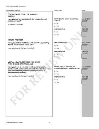 CAPA-Omnibus Child Version 5.0.0
Coding rules

Codes

CONTACT WITH COURT OR JUVENILE
JUSTICE

Definitions and questions

Ever:CND4I01
Intensity

CONTACT WITH COURT OR JUVENILE
JUSTICE
Have you had any contact with the court or juvenile
justice services?

0 = No

In the last 3 months?

2 = Yes

0 = No

HEALTH PROVIDER

N

2 = Yes

Have you made a visit to a health provider (e.g. family
doctor, health center, clinic, ER)?

HEALTH PROVIDER

Have you been in the last 3 months?

CND4I02
Intensity

LY

LAST 3 MONTHS

Ever:CND5I01
Intensity

2 = Yes

O

0 = No

LAST 3 MONTHS

EW

0 = No

CND5I02
Intensity

2 = Yes

MENTAL HEALTH SERVICES FOR OTHER
THAN CHILD'S OWN PROBLEMS

VI

Have you been to a mental health center or seen a
mental health professional privately for other than your
own mental health problems (mostly for those of
another family member)?

RE

Have you been in the last 3 months?

2 = Yes

0 = No

R

2 = Yes

15

Ever:CND6I01
Intensity

0 = No

LAST 3 MONTHS

FO
Child Health Services Screen

MENTAL HEALTH SERVICES FOR
OTHER THAN CHILD'S OWN PROBLEMS

CND6I02
Intensity

 