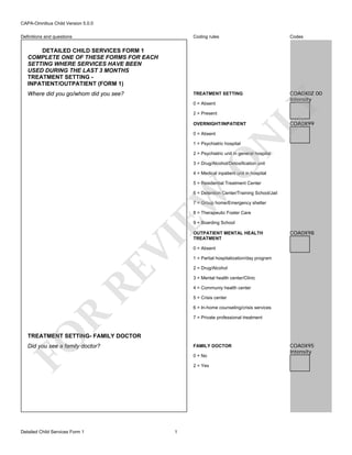 CAPA-Omnibus Child Version 5.0.0
Coding rules

Codes

TREATMENT SETTING

Definitions and questions

COA0X0Z 00
Intensity

DETAILED CHILD SERVICES FORM 1
COMPLETE ONE OF THESE FORMS FOR EACH
SETTING WHERE SERVICES HAVE BEEN
USED DURING THE LAST 3 MONTHS
TREATMENT SETTING INPATIENT/OUTPATIENT (FORM 1)
Where did you go/whom did you see?

LY

0 = Absent
2 = Present

OVERNIGHT/INPATIENT

N

0 = Absent

COA0X99

1 = Psychiatric hospital

O

2 = Psychiatric unit in general hospital
3 = Drug/Alcohol/Detoxification unit
4 = Medical inpatient unit in hospital

EW

5 = Residential Treatment Center
6 = Detention Center/Training School/Jail
7 = Group home/Emergency shelter
8 = Therapeutic Foster Care

RE

VI

9 = Boarding School
OUTPATIENT MENTAL HEALTH
TREATMENT

COA0X98

0 = Absent
1 = Partial hospitalization/day program
2 = Drug/Alcohol
3 = Mental health center/Clinic
4 = Communiy health center
5 = Crisis center

R

6 = In-home counseling/crisis services
7 = Private professional treatment

FO

TREATMENT SETTING- FAMILY DOCTOR
Did you see a family doctor?

Detailed Child Services Form 1

FAMILY DOCTOR
0 = No
2 = Yes

1

COA0X95
Intensity

 