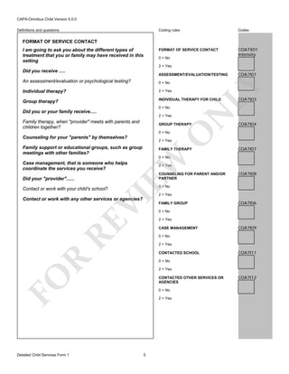 CAPA-Omnibus Child Version 5.0.0
Coding rules

Codes

FORMAT OF SERVICE CONTACT

Definitions and questions

COA7X01
Intensity

FORMAT OF SERVICE CONTACT
I am going to ask you about the different types of
treatment that you or family may have received in this
setting

0 = No
2 = Yes

Did you receive .....

ASSESSMENT/EVALUATION/TESTING
0 = No

Individual therapy?

2 = Yes

Group therapy?

INDIVIDUAL THERAPY FOR CHILD

2 = Yes

Family therapy, when "provider" meets with parents and
children together?

N

0 = No

Did you or your family receive.....

GROUP THERAPY

O

0 = No

Counseling for your "parents" by themselves?

COA7I01

LY

An assessment/evaluation or psychological testing?

COA7I03

COA7I04

2 = Yes

Family support or educational groups, such as group
meetings with other families?

FAMILY THERAPY

COA7I07

EW

0 = No

Case management, that is someone who helps
coordinate the services you receive?

2 = Yes

COUNSELING FOR PARENT AND/OR
PARTNER

Did your "provider"......

0 = No

VI

Contact or work with your child's school?

2 = Yes

RE

Contact or work with any other services or agencies?

FAMILY GROUP

COA7I06

0 = No
2 = Yes
CASE MANAGEMENT

COA7I09

0 = No
2 = Yes

R

CONTACTED SCHOOL

COA7I11

0 = No
2 = Yes

FO
Detailed Child Services Form 1

COA7I08

CONTACTED OTHER SERVICES OR
AGENCIES
0 = No
2 = Yes

5

COA7I12

 
