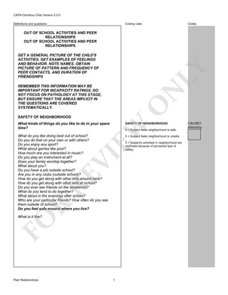 CAPA-Omnibus Child Version 5.0.0
Coding rules

Definitions and questions

Codes

OUT OF SCHOOL ACTIVITIES AND PEER
RELATIONSHIPS
OUT OF SCHOOL ACTIVITIES AND PEER
RELATIONSHIPS

LY

GET A GENERAL PICTURE OF THE CHILD'S
ACTIVITIES. GET EXAMPLES OF FEELINGS
AND BEHAVIOR. NOTE NAMES. OBTAIN
PICTURE OF PATTERN AND FREQUENCY OF
PEER CONTACTS, AND DURATION OF
FRIENDSHIPS

O

N

REMEMBER THIS INFORMATION MAY BE
IMPORTANT FOR INCAPACITY RATINGS. DO
NOT FOCUS ON PATHOLOGY AT THIS STAGE,
BUT ENSURE THAT THE AREAS IMPLICIT IN
THE QUESTIONS ARE COVERED
SYSTEMATICALLY.
SAFETY OF NEIGHBORHOOD

SAFETY OF NEIGHBORHOOD

What do you like doing best out of school?
Do you do that on your own or with others?
Do you enjoy any sport?
What about games like pool?
How much are you interested in music?
Do you play an instrument at all?
Does your family worship together?
What about you?
Do you have a job outside school?
Are you in any clubs (outside school)?
How do you get along with other kids around here?
How do you get along with other kids at school?
Do you ever see friends on the weekends?
What do you tend to do together?
What about in the evenings after school?
Who are your particular friends? How often do you see
them outside of school?
Do you feel safe around where you live?

2 = Subject feels neighborhood is unsafe.

EW

What kinds of things do you like to do in your spare
time?

0 = Subject feels neighborhood is safe.

R

RE

VI

3 = Subject's activities in neighborhood are
restricted because of perceived lack of
safety.

FO

What is it like?

Peer Relationships

1

CAL0I01
Intensity

 