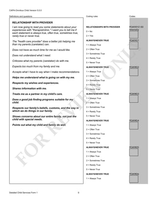 CAPA-Omnibus Child Version 5.0.0
Coding rules

Codes

I am now going to read you some statements about your
experiences with "therapist/clinic." I want you to tell me if
each statement is always true, often true, sometimes true,
rarely true or never true.

RELATIONSHIPS WITH PROVIDER

POA9XYZ 00
Intensity

The "health care provider" does a better job helping me
than my parents (caretaker) can.

ALWAYS/NEVER TRUE

Does not have as much time for me as I would like.

2 = Often True

Definitions and questions

RELATIONSHIP WITH PROVIDER

0 = No
2 = Yes

3 = Sometimes True

Does not understand what I need.

N

4 = Rarely True

Criticizes what my parents (caretaker) do with me.

LY

1 = Always True

POA9I01

5 = Never True

ALWAYS/NEVER TRUE

Accepts what I have to say when I make recommendations.

1 = Always True

POA9I02

O

Expects too much from my family and me.

2 = Often True

Helps me understand what is going on with my me.

3 = Sometimes True

Respects my wishes and experiences.

EW

Shares information with me.

4 = Rarely True
5 = Never True

Treats me as a partner in my child's care.

ALWAYS/NEVER TRUE

POA9I03

1 = Always True

Does a good job finding programs suitable for my
child.

VI

2 = Often True
3 = Sometimes True

Shows concerns about our entire family, not just the
child with special needs.

5 = Never True

Points out what my child and family do well.

1 = Always True

RE

Respects our family's beliefs, customs, and the way in
which we do things in our family.

4 = Rarely True

ALWAYS/NEVER TRUE

POA9I04

2 = Often True
3 = Sometimes True

R

4 = Rarely True
5 = Never True

FO

ALWAYS/NEVER TRUE

POA9I05

1 = Always True
2 = Often True
3 = Sometimes True
4 = Rarely True
5 = Never True
ALWAYS/NEVER TRUE
1 = Always True

Detailed Child Services Form 1

9

POA9I06

 