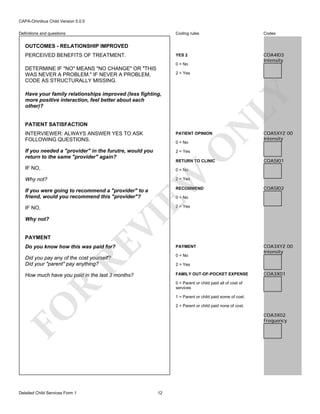 CAPA-Omnibus Child Version 5.0.0
Coding rules

Codes

YES 2

Definitions and questions

COA4I03
Intensity

OUTCOMES - RELATIONSHIP IMPROVED
PERCEIVED BENEFITS OF TREATMENT.

0 = No

DETERMINE IF "NO" MEANS "NO CHANGE" OR "THIS
WAS NEVER A PROBLEM." IF NEVER A PROBLEM,
CODE AS STRUCTURALLY MISSING.

2 = Yes

PATIENT SATISFACTION

N

LY

Have your family relationships improved (less fighting,
more positive interaction, feel better about each
other)?

INTERVIEWER: ALWAYS ANSWER YES TO ASK
FOLLOWING QUESTIONS.

PATIENT OPINION

If you needed a "provider" in the furutre, would you
return to the same "provider" again?

COA5XYZ 00
Intensity

2 = Yes

O

0 = No

RETURN TO CLINIC

IF NO,

COA5I01

EW

0 = No

Why not?

2 = Yes

If you were going to recommend a "provider" to a
friend, would you recommend this "provider"?

RECOMMEND

IF NO,

COA5I02

2 = Yes

VI

0 = No

Why not?

RE

PAYMENT

Do you know how this was paid for?

PAYMENT

Did you pay any of the cost yourself?
Did your "parent" pay anything?

0 = No

How much have you paid in the last 3 months?

FAMILY OUT-OF-POCKET EXPENSE

2 = Yes

COA3X01

R

0 = Parent or child paid all of cost of
services
1 = Parent or child paid some of cost.

FO
Detailed Child Services Form 1

COA3XYZ 00
Intensity

2 = Parent or child paid none of cost.

COA3X02
Frequency

12

 