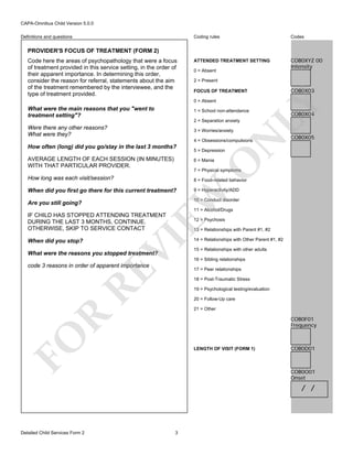 CAPA-Omnibus Child Version 5.0.0
Coding rules

Definitions and questions

Codes

ATTENDED TREATMENT SETTING

COB0XYZ 00
Intensity

PROVIDER'S FOCUS OF TREATMENT (FORM 2)

0 = Absent
2 = Present
FOCUS OF TREATMENT
0 = Absent

What were the main reasons that you "went to
treatment setting"?

1 = School non-attendance
2 = Separation anxiety

Were there any other reasons?
What were they?

N

3 = Worries/anxiety

4 = Obsessions/compulsions

How often (long) did you go/stay in the last 3 months?

COB0X03

LY

Code here the areas of psychopathology that were a focus
of treatment provided in this service setting, in the order of
their apparent importance. In determining this order,
consider the reason for referral, statements about the aim
of the treatment remembered by the interviewee, and the
type of treatment provided.

COB0X04

COB0X05

5 = Depression
6 = Mania

How long was each visit/session?

8 = Food-related behavior

When did you first go there for this current treatment?

9 = Hyperactivity/ADD

7 = Physical symptoms

EW

Are you still going?

O

AVERAGE LENGTH OF EACH SESSION (IN MINUTES)
WITH THAT PARTICULAR PROVIDER.

10 = Conduct disorder
11 = Alcohol/Drugs

IF CHILD HAS STOPPED ATTENDING TREATMENT
DURING THE LAST 3 MONTHS, CONTINUE.
OTHERWISE, SKIP TO SERVICE CONTACT

13 = Relationships with Parent #1, #2

VI

When did you stop?

12 = Psychosis

What were the reasons you stopped treatment?

RE

code 3 reasons in order of apparent importance

14 = Relationships with Other Parent #1, #2
15 = Relationships with other adults
16 = Sibling relationships
17 = Peer relationships
18 = Post-Traumatic Stress
19 = Psychological testing/evaluation
20 = Follow-Up care

R

21 = Other

FO

COB0F01
Frequency

LENGTH OF VISIT (FORM 1)

COB0D01

COB0O01
Onset

/ /

Detailed Child Services Form 2

3

 