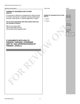 CAPA-Omnibus Child Version 5.0.0
Coding rules

Definitions and questions

Codes

NUMBER OF ARGUMENTS WITH OTHER
ADULTS

abc1101
Intensity

NUMBER OF ARGUMENTS WITH OTHER
ADULTS
An argument is defined as a disagreement, lasting at least
5 minutes, that results in a dispute involving raised voices,
shouting, verbal abuse, or physical aggression or fights.

0 = Absent
2 = Present

Do you have arguments with other adults whom you
see outside of school?

LY

CAL1F01
Frequency

O

N

Who do you argue with?
Tell me about the last time.
How long do these argument last?

FO

R

RE

VI

EW

IF ARGUMENTS WITH ADULTS
PRESENT, CONTINUE. OTHERWISE,
SKIP TO "AGE APPROPRIATENESS OF
FRIENDS", (PAGE 3).

Peer Relationships

2

CAL1O01
Onset

/ /

 